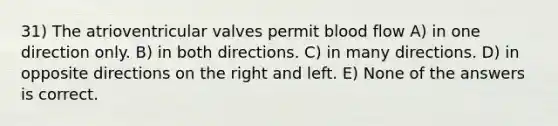 31) The atrioventricular valves permit blood flow A) in one direction only. B) in both directions. C) in many directions. D) in opposite directions on the right and left. E) None of the answers is correct.