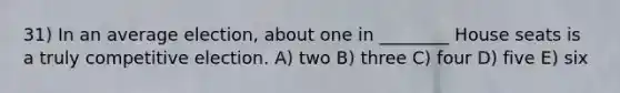 31) In an average election, about one in ________ House seats is a truly competitive election. A) two B) three C) four D) five E) six