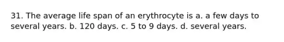 31. The average life span of an erythrocyte is a. a few days to several years. b. 120 days. c. 5 to 9 days. d. several years.