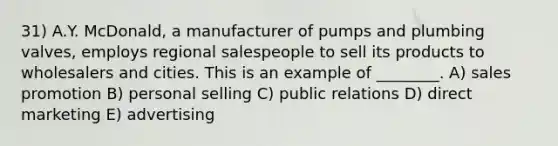 31) A.Y. McDonald, a manufacturer of pumps and plumbing valves, employs regional salespeople to sell its products to wholesalers and cities. This is an example of ________. A) sales promotion B) personal selling C) public relations D) direct marketing E) advertising