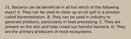 31. Bacteria can be beneficial in all but which of the following ways? A. They can be used to clean up an oil spill in a process called bioremediation. B. They can be used in industry to generate products, particularly in food processing. C. They are present on the skin and help crowd out harmful bacteria. D. They are the primary producers of most ecosystems.