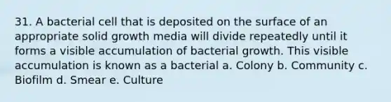 31. A bacterial cell that is deposited on the surface of an appropriate solid growth media will divide repeatedly until it forms a visible accumulation of bacterial growth. This visible accumulation is known as a bacterial a. Colony b. Community c. Biofilm d. Smear e. Culture