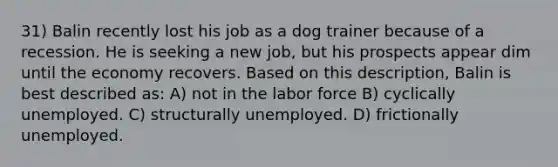 31) Balin recently lost his job as a dog trainer because of a recession. He is seeking a new job, but his prospects appear dim until the economy recovers. Based on this description, Balin is best described as: A) not in the labor force B) cyclically unemployed. C) structurally unemployed. D) frictionally unemployed.