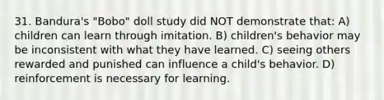 31. Bandura's "Bobo" doll study did NOT demonstrate that: A) children can learn through imitation. B) children's behavior may be inconsistent with what they have learned. C) seeing others rewarded and punished can influence a child's behavior. D) reinforcement is necessary for learning.