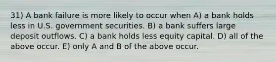 31) A bank failure is more likely to occur when A) a bank holds less in U.S. government securities. B) a bank suffers large deposit outflows. C) a bank holds less equity capital. D) all of the above occur. E) only A and B of the above occur.