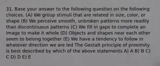 31. Base your answer to the following question on the following choices. (A) We group stimuli that are related in size, color, or shape (B) We perceive smooth, unbroken patterns more readily than discontinuous patterns (C) We fill in gaps to complete an image to make it whole (D) Objects and shapes near each other seem to belong together (E) We have a tendency to follow in whatever direction we are led The Gestalt principle of proximity is best described by which of the above statements A) A B) B C) C D) D E) E