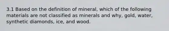 3.1 Based on the definition of mineral, which of the following materials are not classified as minerals and why, gold, water, synthetic diamonds, ice, and wood.