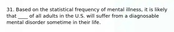 31. Based on the statistical frequency of mental illness, it is likely that ____ of all adults in the U.S. will suffer from a diagnosable mental disorder sometime in their life.