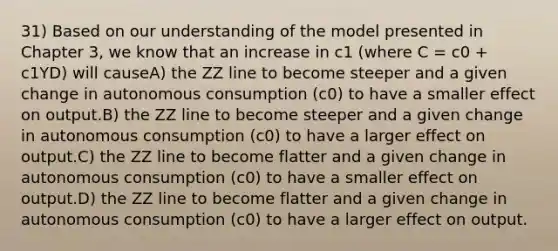 31) Based on our understanding of the model presented in Chapter 3, we know that an increase in c1 (where C = c0 + c1YD) will causeA) the ZZ line to become steeper and a given change in autonomous consumption (c0) to have a smaller effect on output.B) the ZZ line to become steeper and a given change in autonomous consumption (c0) to have a larger effect on output.C) the ZZ line to become flatter and a given change in autonomous consumption (c0) to have a smaller effect on output.D) the ZZ line to become flatter and a given change in autonomous consumption (c0) to have a larger effect on output.