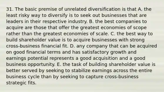 31. The basic premise of unrelated diversification is that A. the least risky way to diversify is to seek out businesses that are leaders in their respective industry. B. the best companies to acquire are those that offer the greatest economies of scope rather than the greatest economies of scale. C. the best way to build shareholder value is to acquire businesses with strong cross-business financial fit. D. any company that can be acquired on good financial terms and has satisfactory growth and earnings potential represents a good acquisition and a good business opportunity. E. the task of building shareholder value is better served by seeking to stabilize earnings across the entire business cycle than by seeking to capture cross-business strategic fits.