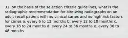 31. on the basis of the selection criteria guidelines, what is the radiographic recommendation for bite-wing radiographs on an adult recall patient with no clinical caries and no high-risk factors for caries a. every 6 to 12 months b. every 12 to 18 months c. every 18 to 24 months d. every 24 to 36 months e. every 36 to 48 months