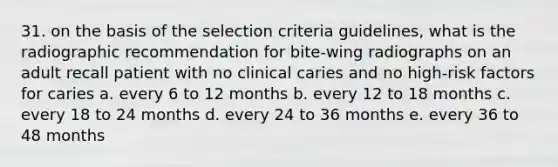 31. on the basis of the selection criteria guidelines, what is the radiographic recommendation for bite-wing radiographs on an adult recall patient with no clinical caries and no high-risk factors for caries a. every 6 to 12 months b. every 12 to 18 months c. every 18 to 24 months d. every 24 to 36 months e. every 36 to 48 months