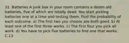 31. Batteries A junk box in your room contains a dozen old batteries, five of which are totally dead. You start picking batteries one at a time and testing them. Find the probability of each outcome. a) The first two you choose are both good. b) At least one of the first three works. c) The first four you pick all work. d) You have to pick five batteries to find one that works. C.13