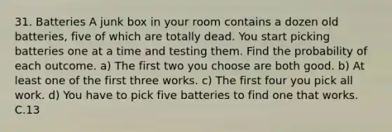 31. Batteries A junk box in your room contains a dozen old batteries, five of which are totally dead. You start picking batteries one at a time and testing them. Find the probability of each outcome. a) The first two you choose are both good. b) At least one of the first three works. c) The first four you pick all work. d) You have to pick five batteries to find one that works. C.13