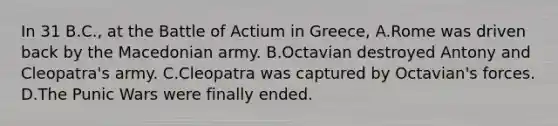 In 31 B.C., at the Battle of Actium in Greece, A.Rome was driven back by the Macedonian army. B.Octavian destroyed Antony and Cleopatra's army. C.Cleopatra was captured by Octavian's forces. D.The Punic Wars were finally ended.