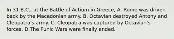 In 31 B.C., at the Battle of Actium in Greece, A. Rome was driven back by the Macedonian army. B. Octavian destroyed Antony and Cleopatra's army. C. Cleopatra was captured by Octavian's forces. D.The Punic Wars were finally ended.