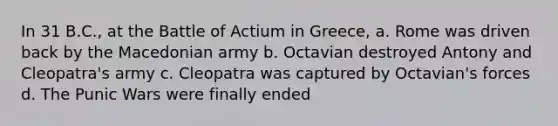 In 31 B.C., at the Battle of Actium in Greece, a. Rome was driven back by the Macedonian army b. Octavian destroyed Antony and Cleopatra's army c. Cleopatra was captured by Octavian's forces d. The Punic Wars were finally ended