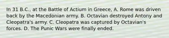 In 31 B.C., at the Battle of Actium in Greece, A. Rome was driven back by the Macedonian army. B. Octavian destroyed Antony and Cleopatra's army. C. Cleopatra was captured by Octavian's forces. D. The Punic Wars were finally ended.