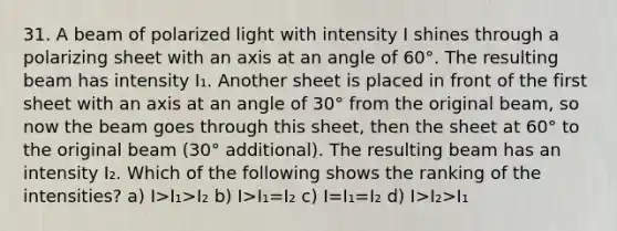 31. A beam of polarized light with intensity I shines through a polarizing sheet with an axis at an angle of 60°. The resulting beam has intensity I₁. Another sheet is placed in front of the first sheet with an axis at an angle of 30° from the original beam, so now the beam goes through this sheet, then the sheet at 60° to the original beam (30° additional). The resulting beam has an intensity I₂. Which of the following shows the ranking of the intensities? a) I>I₁>I₂ b) I>I₁=I₂ c) I=I₁=I₂ d) I>I₂>I₁