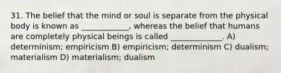 31. The belief that the mind or soul is separate from the physical body is known as ____________, whereas the belief that humans are completely physical beings is called _____________. A) determinism; empiricism B) empiricism; determinism C) dualism; materialism D) materialism; dualism