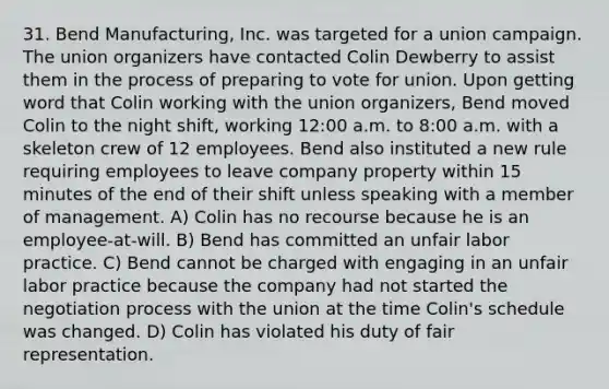 31. Bend Manufacturing, Inc. was targeted for a union campaign. The union organizers have contacted Colin Dewberry to assist them in the process of preparing to vote for union. Upon getting word that Colin working with the union organizers, Bend moved Colin to the night shift, working 12:00 a.m. to 8:00 a.m. with a skeleton crew of 12 employees. Bend also instituted a new rule requiring employees to leave company property within 15 minutes of the end of their shift unless speaking with a member of management. A) Colin has no recourse because he is an employee-at-will. B) Bend has committed an unfair labor practice. C) Bend cannot be charged with engaging in an unfair labor practice because the company had not started the negotiation process with the union at the time Colin's schedule was changed. D) Colin has violated his duty of fair representation.