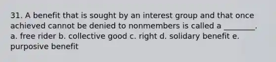 31. A benefit that is sought by an interest group and that once achieved cannot be denied to nonmembers is called a ________. a. free rider b. collective good c. right d. solidary benefit e. purposive benefit