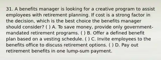 31. A benefits manager is looking for a creative program to assist employees with retirement planning. If cost is a strong factor in the decision, which is the best choice the benefits manager should consider? ( ) A. To save money, provide only government-mandated retirement programs. ( ) B. Offer a defined benefit plan based on a vesting schedule. ( ) C. Invite employees to the benefits office to discuss retirement options. ( ) D. Pay out retirement benefits in one lump-sum payment.