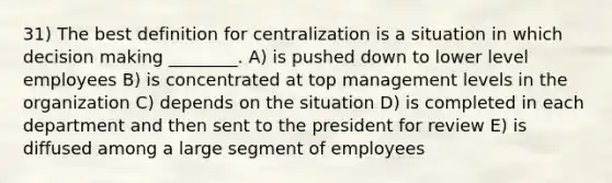 31) The best definition for centralization is a situation in which decision making ________. A) is pushed down to lower level employees B) is concentrated at top management levels in the organization C) depends on the situation D) is completed in each department and then sent to the president for review E) is diffused among a large segment of employees