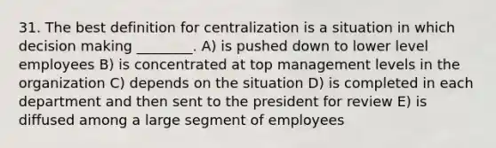 31. The best definition for centralization is a situation in which decision making ________. A) is pushed down to lower level employees B) is concentrated at top management levels in the organization C) depends on the situation D) is completed in each department and then sent to the president for review E) is diffused among a large segment of employees