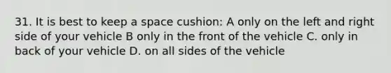 31. It is best to keep a space cushion: A only on the left and right side of your vehicle B only in the front of the vehicle C. only in back of your vehicle D. on all sides of the vehicle