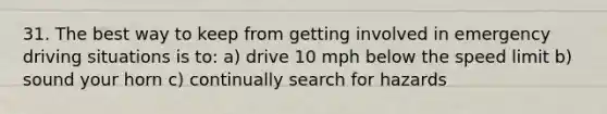 31. The best way to keep from getting involved in emergency driving situations is to: a) drive 10 mph below the speed limit b) sound your horn c) continually search for hazards