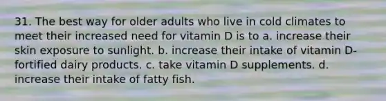 31. The best way for older adults who live in cold climates to meet their increased need for vitamin D is to a. increase their skin exposure to sunlight. b. increase their intake of vitamin D-fortified dairy products. c. take vitamin D supplements. d. increase their intake of fatty fish.