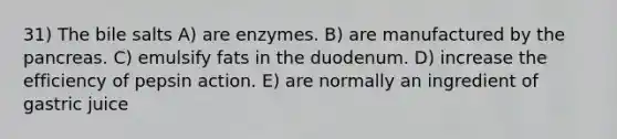 31) The bile salts A) are enzymes. B) are manufactured by the pancreas. C) emulsify fats in the duodenum. D) increase the efficiency of pepsin action. E) are normally an ingredient of gastric juice