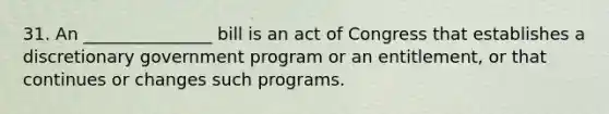 31. An _______________ bill is an act of Congress that establishes a discretionary government program or an entitlement, or that continues or changes such programs.