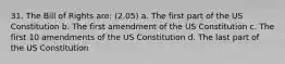 31. The Bill of Rights are: (2.05) a. The first part of the US Constitution b. The first amendment of the US Constitution c. The first 10 amendments of the US Constitution d. The last part of the US Constitution