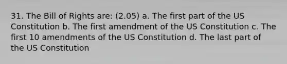 31. The Bill of Rights are: (2.05) a. The first part of the US Constitution b. The first amendment of the US Constitution c. The first 10 amendments of the US Constitution d. The last part of the US Constitution