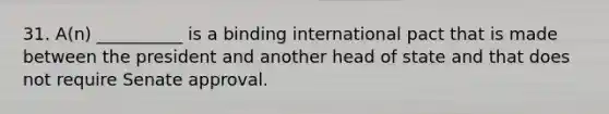 31. A(n) __________ is a binding international pact that is made between the president and another head of state and that does not require Senate approval.