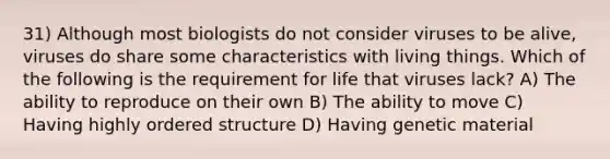 31) Although most biologists do not consider viruses to be alive, viruses do share some characteristics with living things. Which of the following is the requirement for life that viruses lack? A) The ability to reproduce on their own B) The ability to move C) Having highly ordered structure D) Having genetic material