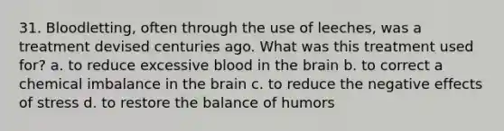 31. Bloodletting, often through the use of leeches, was a treatment devised centuries ago. What was this treatment used for? a. to reduce excessive blood in the brain b. to correct a chemical imbalance in the brain c. to reduce the negative effects of stress d. to restore the balance of humors