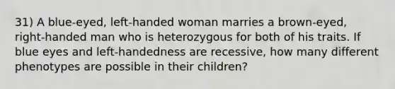 31) A blue-eyed, left-handed woman marries a brown-eyed, right-handed man who is heterozygous for both of his traits. If blue eyes and left-handedness are recessive, how many different phenotypes are possible in their children?