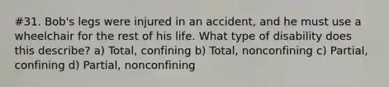 #31. Bob's legs were injured in an accident, and he must use a wheelchair for the rest of his life. What type of disability does this describe? a) Total, confining b) Total, nonconfining c) Partial, confining d) Partial, nonconfining