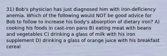 31) Bob's physician has just diagnosed him with iron-deficiency anemia. Which of the following would NOT be good advice for Bob to follow to increase his body's absorption of dietary iron? A) cooking his foods in cast-iron pans B) eating meat with beans and vegetables C) drinking a glass of milk with his iron supplement D) drinking a glass of orange juice with his breakfast cereal