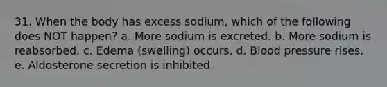 31. When the body has excess sodium, which of the following does NOT happen? a. More sodium is excreted. b. More sodium is reabsorbed. c. Edema (swelling) occurs. d. Blood pressure rises. e. Aldosterone secretion is inhibited.