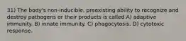 31) The body's non-inducible, preexisting ability to recognize and destroy pathogens or their products is called A) adaptive immunity. B) innate immunity. C) phagocytosis. D) cytotoxic response.