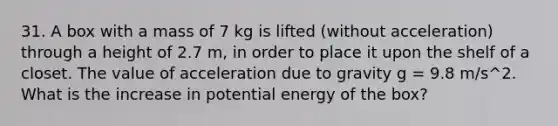 31. A box with a mass of 7 kg is lifted (without acceleration) through a height of 2.7 m, in order to place it upon the shelf of a closet. The value of acceleration due to gravity g = 9.8 m/s^2. What is the increase in potential energy of the box?