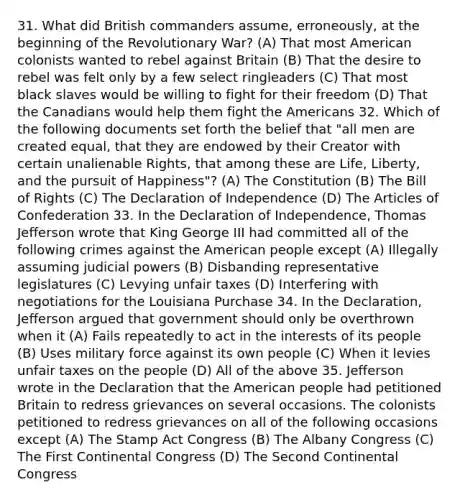 31. What did British commanders assume, erroneously, at the beginning of the Revolutionary War? (A) That most American colonists wanted to rebel against Britain (B) That the desire to rebel was felt only by a few select ringleaders (C) That most black slaves would be willing to fight for their freedom (D) That the Canadians would help them fight the Americans 32. Which of the following documents set forth the belief that "all men are created equal, that they are endowed by their Creator with certain unalienable Rights, that among these are Life, Liberty, and the pursuit of Happiness"? (A) The Constitution (B) The Bill of Rights (C) The Declaration of Independence (D) The Articles of Confederation 33. In the Declaration of Independence, Thomas Jefferson wrote that King George III had committed all of the following crimes against the American people except (A) Illegally assuming judicial powers (B) Disbanding representative legislatures (C) Levying unfair taxes (D) Interfering with negotiations for the Louisiana Purchase 34. In the Declaration, Jefferson argued that government should only be overthrown when it (A) Fails repeatedly to act in the interests of its people (B) Uses military force against its own people (C) When it levies unfair taxes on the people (D) All of the above 35. Jefferson wrote in the Declaration that the American people had petitioned Britain to redress grievances on several occasions. The colonists petitioned to redress grievances on all of the following occasions except (A) The Stamp Act Congress (B) The Albany Congress (C) The First Continental Congress (D) The Second Continental Congress