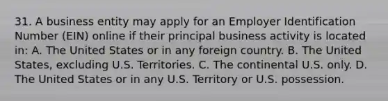 31. A business entity may apply for an Employer Identification Number (EIN) online if their principal business activity is located in: A. The United States or in any foreign country. B. The United States, excluding U.S. Territories. C. The continental U.S. only. D. The United States or in any U.S. Territory or U.S. possession.