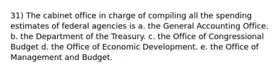 31) The cabinet office in charge of compiling all the spending estimates of federal agencies is a. the General Accounting Office. b. the Department of the Treasury. c. the Office of Congressional Budget d. the Office of Economic Development. e. the Office of Management and Budget.