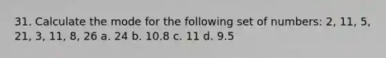 31. Calculate the mode for the following set of numbers: 2, 11, 5, 21, 3, 11, 8, 26 a. 24 b. 10.8 c. 11 d. 9.5