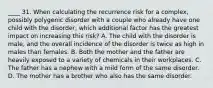 ____ 31. When calculating the recurrence risk for a complex, possibly polygenic disorder with a couple who already have one child with the disorder, which additional factor has the greatest impact on increasing this risk? A. The child with the disorder is male, and the overall incidence of the disorder is twice as high in males than females. B. Both the mother and the father are heavily exposed to a variety of chemicals in their workplaces. C. The father has a nephew with a mild form of the same disorder. D. The mother has a brother who also has the same disorder.